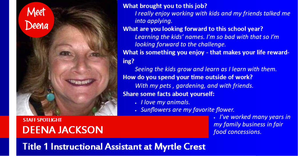 Staff Spotlight: Deena Jackson, Title 1 Instructional Assistant at Myrtle Crest. What brought you to this job?  I really enjoy working with kids and my friends talked me into applying. What are you looking forward to this school year?  Learning the kids’ names. I'm so bad with that so I’m looking forward to the challenge.  What is something you enjoy - that makes your life rewarding?  Seeing the kids grow and learn as I learn with them. How do you spend your time outside of work? With my pets , gardening, and with friends. Share some facts about yourself: I love my animals.  Sunflowers are my favorite flower. I've worked many years in my family business in fair food concessions.
